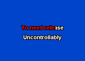 To need release

Uncontrollably