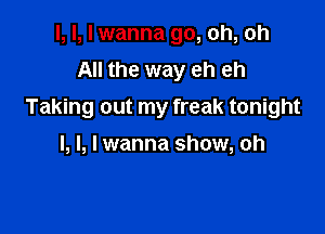 I, I, I wanna go, oh, oh
All the way eh eh
Taking out my freak tonight

I, l, I wanna show, oh