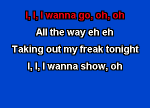 I, I, I wanna go, oh, oh
All the way eh eh
Taking out my freak tonight

I, l, I wanna show, oh