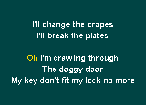 I'll change the drapes
I'll break the plates

Oh I'm crawling through
The doggy door
My key don't fit my lock no more