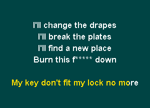 I'll change the drapes
I'll break the plates
I'll find a new place

Burn this fmn down

My key don't fut my lock no more
