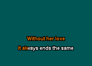 Without her love

It always ends the same