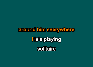 around him everywhere

He's playing

solitaire
