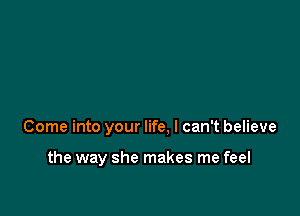 Come into your life, I can't believe

the way she makes me feel