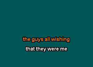 the guys all wishing

that they were me