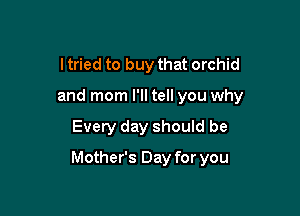 I tried to buy that orchid
and mom I'll tell you why

Every day should be

Mother's Day for you