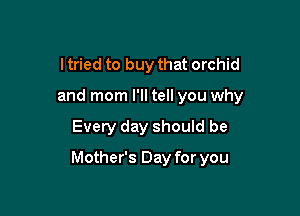 I tried to buy that orchid
and mom I'll tell you why

Every day should be

Mother's Day for you