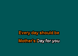 Every day should be

Mother's Day for you