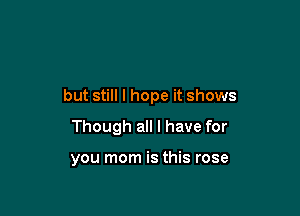 but still I hope it shows

Though all I have for

you mom is this rose