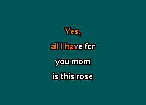 Yes,

all I have for
you mom

is this rose