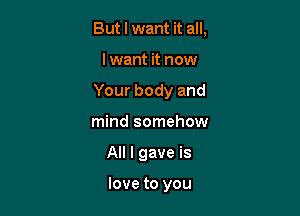 But I want it all,

I want it now

Your body and

mind somehow
All I gave is

love to you