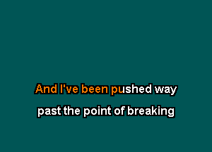 And I've been pushed way

past the point of breaking