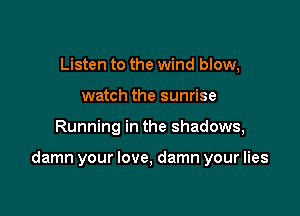 Listen to the wind blow,
watch the sunrise

Running in the shadows,

damn your love, damn your lies