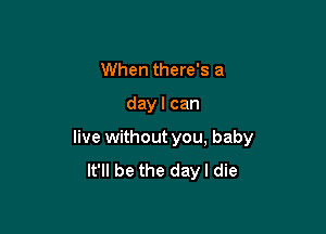 When there's a

day I can

live without you, baby
It'll be the dayl die