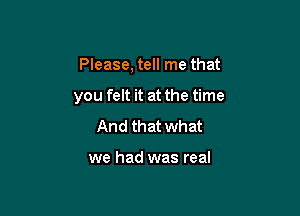 Please, tell me that

you felt it at the time
And that what

we had was real