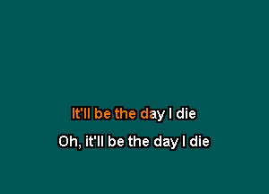 It'll be the dayl die
0h, it'll be the day I die