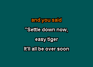 and you said

Settle down now,

easy tiger

It'll all be over soon