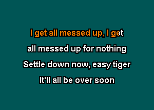 lget all messed up, I get

all messed up for nothing

Settle down now. easy tiger

It'll all be over soon