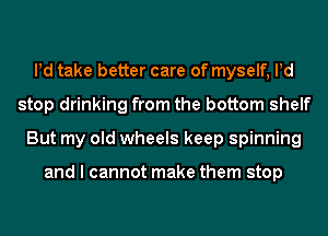 Pd take better care of myself, Pd
stop drinking from the bottom shelf
But my old wheels keep spinning

and I cannot make them stop