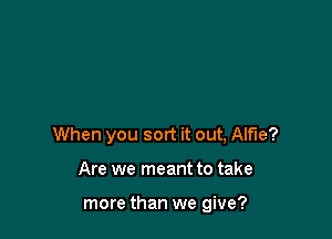 When you sort it out, Alfie?

Are we meant to take

more than we give?