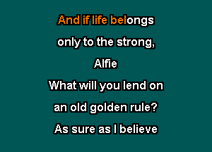 And iflife belongs

only to the strong,

Alfie
What will you lend on
an old golden rule?

As sure as I believe
