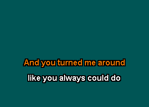 And you turned me around

like you always could do