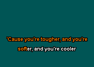 'Cause you're tougher, and you're

softer, and you're cooler