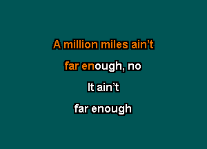 A million miles aim

far enough, no

It ain't

far enough