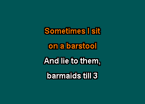 Sometimes I sit

on a barstool

And lie to them,

barmaids till 3