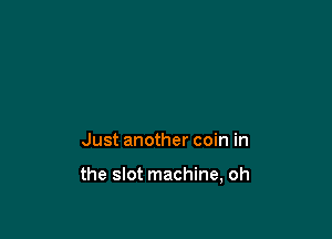 Just another coin in

the slot machine, oh