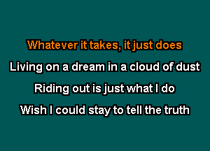 Whatever it takes, itjust does
Living on a dream in a cloud of dust
Riding out is just what I do
Wish I could stay to tell the truth