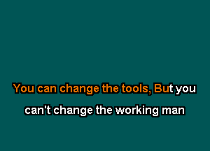 You can change the tools, But you

can't change the working man