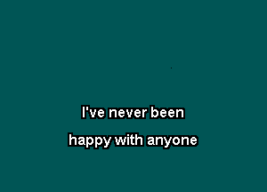 I've never been

happy with anyone