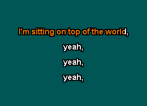 I'm sitting on top ofthe world,

yeah,
yeah.
yeah.