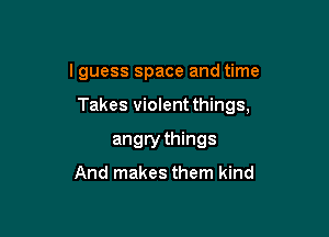 lguess space and time

Takes violent things,

angry things

And makes them kind