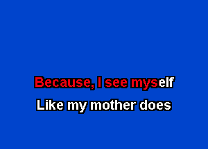 Because, I see myself

Like my mother does