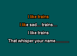 I like trains
I like sad.... trains....

I like trains

Thatwhisper your name .............