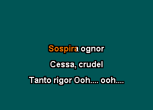 Sospira ognor

Cessa, crude!

Tanto rigor Ooh.... ooh....