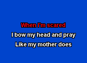 When I'm scared

I bow my head and pray

Like my mother does