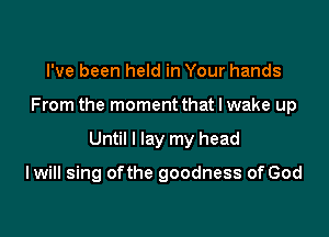 I've been held in Your hands

From the moment that I wake up

Until I lay my head

I will sing ofthe goodness of God