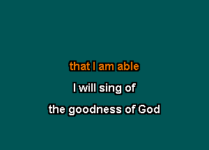 thatl am able

Iwill sing of

the goodness of God