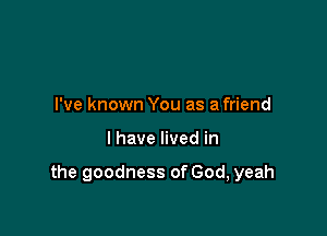 I've known You as a friend

I have lived in

the goodness of God, yeah