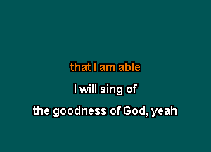 thatl am able

Iwill sing of

the goodness of God, yeah