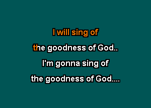 lwill sing of
the goodness of God..

I'm gonna sing of

the goodness of God....