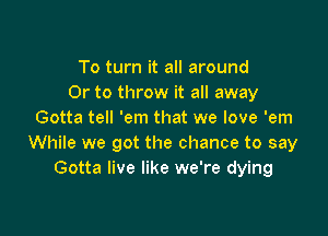 To turn it all around
Or to throw it all away

Gotta tell 'em that we love 'em
While we got the chance to say
Gotta live like we're dying