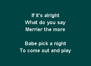 If it's alright
What do you say
Merrier the more

Babe pick a night
To come out and play
