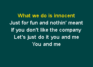 What we do is innocent
Just for fun and nothin' meant
If you don't like the company

Let's just do it you and me
You and me