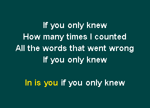 If you only knew
How many times I counted
All the words that went wrong
If you only knew

In is you if you only knew