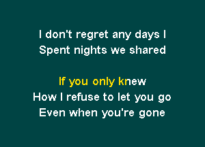I don't regret any days I
Spent nights we shared

If you only knew
How I refuse to let you go
Even when you're gone
