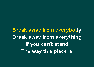 Break away from everybody

Break away from everything
If you can't stand
The way this place is